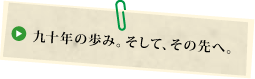 九十年の歩み。そして、その先へ。